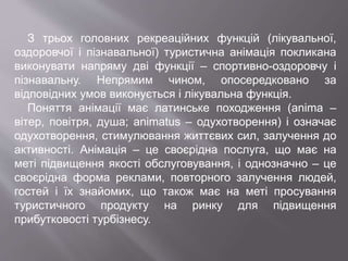 З трьох головних рекреаційних функцій (лікувальної,
оздоровчої і пізнавальної) туристична анімація покликана
виконувати напряму дві функції – спортивно-оздоровчу і
пізнавальну. Непрямим чином, опосередковано за
відповідних умов виконується і лікувальна функція.
Поняття анімації має латинське походження (anima –
вітер, повітря, душа; animatus – одухотворення) і означає
одухотворення, стимулювання життєвих сил, залучення до
активності. Анімація – це своєрідна послуга, що має на
меті підвищення якості обслуговування, і однозначно – це
своєрідна форма реклами, повторного залучення людей,
гостей і їх знайомих, що також має на меті просування
туристичного продукту на ринку для підвищення
прибутковості турбізнесу.
 