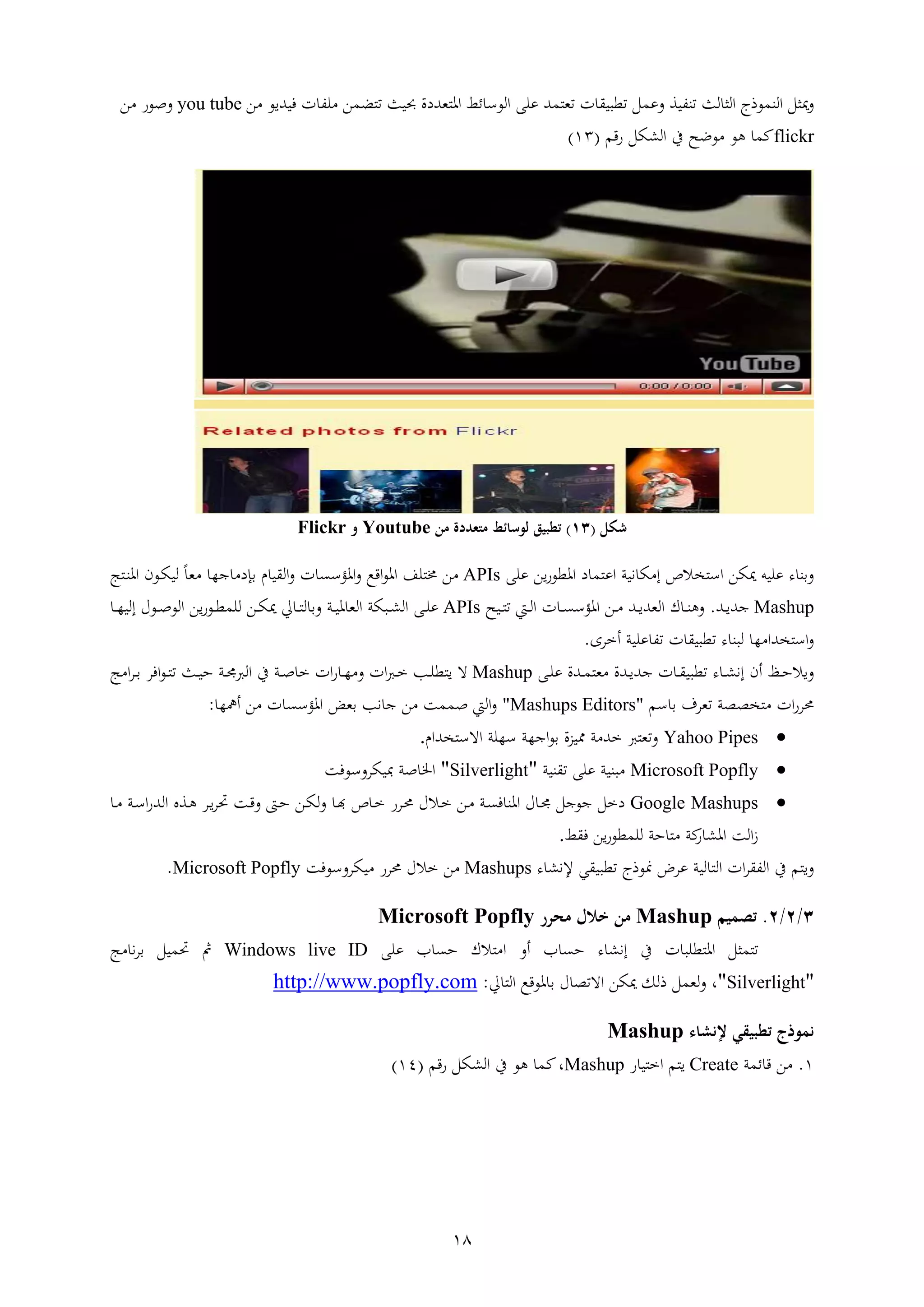 18
‫ليف‬ ‫الي‬ ‫عذج‬ ‫الا‬ ‫مييل‬‫افا‬‫ر‬ ‫ض‬ ‫حبايف‬ ‫يتدا‬ ‫اه‬ ‫ئ‬ ‫العس‬ ‫ععإ‬ ‫ت‬ ‫ي‬ ‫ا‬ ‫قوا‬ ‫ل‬ ‫ع‬‫فاتاع‬ ‫ا‬ ‫عف‬‫ر‬you tube‫ر‬ ‫صعش‬
flickr‫مل‬‫شقم‬ ‫الليل‬ ‫ين‬ ‫ععث‬ ‫هع‬(93)
‫شكل‬(14)‫من‬ ‫متعددة‬ ‫لوسائط‬ ‫تطبيق‬Youtube‫و‬Flickr
‫د‬ ‫اع‬ ‫ناب‬ ‫ي‬ ‫الص‬ ‫اس‬ ‫ميير‬ ‫ععاأ‬ ‫ء‬ ‫ا‬‫ار‬‫ش‬‫اهقع‬‫ععإ‬APIs‫ا‬ ‫اهؤس‬ ‫اقع‬‫ع‬‫اه‬ ‫عف‬ ‫خم‬ ‫ر‬‫ن‬ ‫ا‬ ‫ال‬‫ا‬‫ا‬‫اه‬ ‫اع‬‫ي‬‫لا‬ ً‫ي‬ ‫ار‬ ‫ند‬
Mashup‫ات‬‫ا‬‫ا‬‫ات‬.‫ام‬‫ا‬‫ل‬‫ا‬ ‫ا‬ ‫ا‬‫ا‬ ‫اهؤس‬ ‫ار‬‫ا‬ ‫ات‬‫ا‬‫ا‬‫اليت‬ ‫ا‬‫ا‬‫ا‬‫ه‬‫ااث‬‫ا‬APIs‫اإ‬‫ا‬‫ع‬‫ع‬‫اب‬‫ا‬‫ا‬‫ه‬ ‫الي‬ ‫اويب‬‫ا‬‫ل‬‫ال‬‫ل‬ ‫ار‬‫ا‬‫ي‬‫مي‬ ‫ا‬‫ا‬ ‫ل‬‫ع‬‫اعش‬‫ا‬‫ق‬‫ار‬‫ا‬‫ا‬‫ر‬‫لا‬ ‫اع‬‫ا‬‫ص‬‫الع‬
‫ا‬ ‫قوا‬ ‫ء‬ ‫لوا‬ ‫ر‬ ‫تا‬ ‫اس‬‫ععاب‬ ‫ف‬‫ا‬ ‫ه‬.
‫اتا‬‫ا‬‫ا‬‫ات‬ ‫ا‬ ‫ا‬‫ا‬ ‫قوا‬ ‫ء‬ ‫ا‬‫ا‬‫ل‬‫ن‬ ‫ه‬ ‫ا‬‫ا‬‫ث‬‫اال‬‫اإ‬‫ا‬‫ع‬‫ع‬ ‫اتا‬‫ا‬ ‫ي‬Mashup‫اا‬‫ش‬ ‫ا‬‫ا‬‫ر‬ ‫اا‬ ‫ا‬‫ا‬ ‫ا‬‫ا‬‫ع‬‫ق‬ ‫ا‬ ‫ة‬‫اب‬‫ا‬‫ص‬‫ايف‬‫ا‬‫ا‬‫ث‬ ‫اب‬‫ا‬‫جم‬ ‫ال‬ ‫ين‬‫اف‬‫ع‬‫ا‬‫ا‬‫ا‬ ‫ا‬‫ا‬
‫اا‬‫ش‬ ‫حم‬‫ططب‬‫سم‬ ‫ي‬"Mashups Editors"‫ا‬ ‫اهؤس‬ ‫ي‬ ‫ن‬ ‫ا‬ ‫ر‬ ‫ب‬ ‫ص‬ ‫الم‬‫ه‬ ‫ر‬‫ر‬:
Yahoo Pipes‫ي‬‫سرعب‬ ‫اارب‬‫ع‬ ‫ا‬ ‫مما‬ ‫ب‬ ‫ت‬‫تان‬ ‫اةس‬.
Microsoft Popfly‫وااب‬‫ااب‬ ‫ععإ‬"Silverlight"‫باي‬ ‫صب‬ ‫اخل‬‫سعفب‬
Google Mashups‫ل‬ ‫د‬‫اعا‬‫ل‬‫ا‬‫جم‬‫اب‬ ‫ف‬ ‫اها‬‫اال‬ ‫ار‬‫ا‬‫د‬ ‫ص‬ ‫ا‬ ‫ش‬ ‫ا‬‫حم‬‫ار‬‫ي‬‫ل‬‫ا‬ ‫اب‬‫س‬‫ا‬‫ش‬‫الت‬ ‫ا‬‫ه‬ ‫ا‬‫ا‬ ‫حت‬ ‫اب‬‫ق‬ ‫ا‬‫ث‬
‫الب‬‫ملب‬‫ش‬ ‫اهل‬‫ثب‬‫ف‬ ‫ار‬‫ش‬‫قع‬ ‫لع‬.
‫م‬ ‫ا‬‫لاب‬ ‫ال‬ ‫اا‬ ‫الف‬ ‫ين‬‫ء‬ ‫إلنل‬ ‫ي‬ ‫قوا‬ ‫منعذج‬ ‫ض‬ ‫ع‬Mashups‫ش‬ ‫حم‬ ‫ال‬ ‫ر‬‫سعفب‬ ‫اي‬Microsoft Popfly.
4/0/0.‫تصميم‬Mashup‫من‬‫خالل‬‫محر‬Microsoft Popfly
‫يل‬‫ا‬ ‫قعو‬ ‫اه‬‫ين‬‫ه‬ ‫ث‬ ‫ء‬ ‫نل‬‫ا‬‫ععإ‬ ‫ث‬ ‫ال‬Windows live ID‫مث‬‫ن‬ ‫ال‬ ‫حت‬
"Silverlight"‫ال‬ ‫هعقع‬ ‫ط‬ ‫اة‬ ‫ميير‬ ‫ذلن‬ ‫ل‬ ‫لي‬ ،:http://www.popfly.com
‫إل‬ ‫تطبيقي‬ ‫نموذج‬‫نشاء‬Mashup
9.‫ب‬ ‫ئ‬ ‫ق‬ ‫ر‬Create‫م‬ ‫ا‬‫ا‬‫ش‬ ‫ا‬Mashup‫ين‬ ‫هع‬ ‫مل‬،‫شقم‬ ‫الليل‬(94)
 