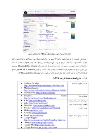 15
‫شكل‬(9)‫س‬ ‫فها‬ ‫في‬ ‫البحث‬NCSU Libraries‫لتقنية‬ ‫الداعمة‬Ajax
‫عات‬‫اب‬‫و‬ ‫اهي‬ ‫ب‬ ‫فر‬ ‫ين‬ ‫الوثيف‬ ‫ين‬ ‫تن‬ ‫اه‬ ‫ع‬‫ال‬‫ا‬‫اب‬‫ا‬‫ا‬ ‫اال‬ ‫ار‬ ‫م‬ ‫ا‬‫ا‬ ،Ajax‫اء‬ ‫ا‬‫ا‬‫اب‬‫ف‬ ‫مل‬‫شب‬ ‫ا‬‫ر‬‫ف‬ ‫ين‬ ‫اب‬‫ا‬ ‫ا‬ ‫ا‬ ‫يال‬ ‫ا‬‫س‬‫ا‬
‫ايل‬‫ا‬‫ل‬‫ال‬ ‫ين‬ ‫اث‬‫ا‬‫ع‬‫ع‬ ‫اع‬‫ا‬‫ه‬ ‫ا‬‫ا‬ ‫مل‬ ،‫اويب‬‫ا‬‫ل‬‫ال‬ ‫ين‬ ‫ء‬ ‫ا‬‫ا‬‫ض‬‫األع‬ ‫ا‬ ‫ا‬‫ا‬‫و‬ ‫اهي‬‫ام‬‫ا‬‫ق‬‫ش‬(1)‫ر‬ ‫ا‬‫ا‬‫ض‬‫حت‬ ‫يالن‬ ‫ا‬‫ا‬‫س‬‫اة‬ ‫ايف‬‫ا‬‫ث‬‫الو‬ ‫ئ‬ ‫ا‬‫ا‬ ‫ن‬‫ت‬‫ا‬‫ا‬‫ا‬‫اجاعب‬‫ا‬ ‫ال‬ ‫اتش‬‫ا‬‫ط‬ ‫ت‬
‫ا‬ ‫اهيعع‬ ‫طتش‬ ‫ثب‬ ‫ي‬.‫اب‬‫و‬ ‫ي‬ ‫ا‬ ‫ا‬‫ع‬‫ع‬ ‫جم‬ ‫ين‬ ‫ايف‬‫ث‬‫الو‬ ‫اع‬ ‫ب‬ ‫اخلت‬ ‫ه‬ ‫أ‬ ‫ل‬Phoenix Public Library‫م‬ ‫ا‬‫ا‬ ‫ايف‬‫ا‬‫ث‬
‫ل‬ ‫ا‬‫ع‬‫ا‬‫ا‬ ‫ال‬ ‫اإ‬‫ا‬‫ع‬‫ع‬‫اب‬‫ا‬‫ا‬‫ا‬ ‫ال‬‫ا‬‫ض‬‫ف‬Ajax‫ايب‬ ‫ا‬‫ا‬‫س‬ ‫ا‬ ‫يال‬ ‫ا‬‫ا‬‫س‬‫ا‬ ‫اء‬ ‫ا‬‫ا‬‫ا‬‫اال‬‫ا‬ ‫ار‬‫ا‬‫شب‬ ‫ا‬‫ا‬‫ر‬‫ف‬ ‫ين‬ ‫ايف‬‫ا‬‫ث‬‫الو‬OCLC's worldcat‫ئ‬ ‫ا‬‫ا‬ ‫الا‬ ‫ا‬‫ا‬‫ر‬‫ظ‬ ‫ل‬
‫ريا‬ ‫األ‬ ‫د‬ ‫ب‬ ‫يع‬ ‫اه‬‫نفس‬ ‫ين‬‫العقب‬‫الوثيف‬ ‫ئ‬ ‫ن‬ ‫هسفل‬‫وب‬ ‫ي‬ ‫ب‬ ‫فر‬ ‫ر‬ ‫يب‬ ‫الا‬Phoenix Public Library‫ا‬.
4/1/3.‫نماذج‬‫ت‬ ‫على‬ ‫معتمدة‬ ‫لتطبيقات‬‫قنية‬AJAX
‫ائ‬ ‫اخل‬ ‫ا‬ ‫قوا‬‫ععاب‬ ‫ف‬ ‫ال‬ Anthems On Maps
http://anthemsonmap.googlepages.com/index.htm
 MapYourBuddies
http://people.emich.edu/mchiang4/MapYourBuddies
 Twittervision: http://twittervision.com/
‫حبياب‬ ‫ا‬ ‫قوا‬ Cloudme Search
http://www.itcom3.com/thecloudsearch/
‫ا‬ ‫ا‬‫ا‬‫ا‬‫ا‬‫ا‬‫ا‬‫ا‬‫ا‬‫ا‬‫ا‬‫ا‬ ‫قوا‬‫ئ‬ ‫ا‬‫ا‬‫ا‬‫ا‬‫ا‬‫ا‬‫ا‬‫ا‬‫ا‬‫ا‬‫ا‬‫س‬‫لعع‬ ‫اب‬‫ا‬‫ا‬‫ا‬‫ا‬‫ا‬‫ا‬‫ا‬‫ا‬‫ا‬‫ا‬ ‫داع‬
‫اتدا‬‫ا‬‫ا‬‫ي‬ ‫اه‬(‫ع‬،‫اعش‬‫ا‬‫ا‬‫ص‬ ،‫ااب‬‫ا‬‫ا‬‫ط‬‫ن‬ ‫ا‬ ‫ا‬‫ا‬‫ا‬‫ف‬
‫صعا‬ ،‫فاتاع‬)
 Kiko http://www.kiko.com/
 Zoho (http://www.zoho.com/)
 Thinkfree http://www.thinkfree.com/
 Netvibes http://www.netvibes.com/#General
 Flickr www.flickr.com
 Youtube www.youtube.com
‫اعال‬ ‫ا‬ ‫ت‬‫ااب‬Ajax Gmail www.gmail.com/
 Google Suggest
http://www.google.com/webhp?complete=1&hl=en
 iGoogle http://www.google.com/ig
 Google Map http://maps.google.com/
 Google Reader www.google.com/reader
 