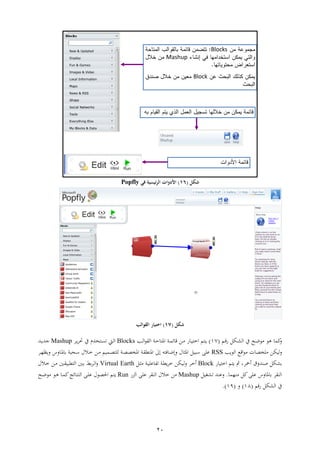 21
Blocks
Mashup
Block
‫شكل‬(16)‫في‬ ‫ئيسية‬‫ر‬‫ال‬ ‫األدوات‬Popfly
‫شكل‬(17)‫اختيا‬‫القوالب‬
‫مل‬‫ام‬‫ق‬‫ش‬ ‫ايل‬‫ل‬‫ال‬ ‫ين‬ ‫اث‬‫ع‬‫ع‬ ‫هع‬(97)‫م‬ ‫ا‬‫ا‬‫ش‬ ‫ا‬‫ا‬ ‫ا‬‫اب‬ ‫ئ‬ ‫ق‬ ‫ار‬‫اب‬‫ث‬ ‫اه‬‫ا‬‫ل‬‫ا‬‫ع‬ ‫ال‬Blocks‫ا‬‫ا‬ ‫حت‬ ‫ين‬ ‫تن‬ ‫ا‬ ‫ام‬‫ل‬‫ا‬Mashup‫ات‬‫ا‬‫ات‬
‫لاير‬‫العا‬ ‫اقع‬‫ع‬ ‫ا‬ ‫ط‬ ‫ع‬RSS‫ا‬‫ر‬‫اظ‬ ‫ب‬ ‫ا‬‫ه‬ ‫اثوب‬‫س‬ ‫اال‬ ‫ار‬ ‫ام‬ ‫ا‬‫ط‬ ‫لع‬ ‫اب‬‫ط‬‫ط‬ ‫اه‬ ‫اب‬ ‫اهاق‬ ‫ىل‬ ‫أ‬ ‫ف‬ ‫ا‬‫ع‬ ‫اهي‬ ‫سوال‬ ‫ععإ‬
‫صا‬ ‫ليل‬‫ت‬‫م‬ ‫ا‬ ‫مث‬ ، ‫همح‬ ‫ق‬‫ا‬‫ش‬ ‫ا‬Block‫ال‬‫ي‬ ‫اب‬‫ا‬‫عع‬ ‫ف‬ ‫اب‬‫ق‬‫ا‬ ‫ااير‬‫ل‬ ‫ا‬ ‫ه‬Virtual Earth‫اال‬ ‫ار‬ ‫ات‬ ‫قوا‬ ‫ال‬ ‫ات‬ ‫ا‬‫ل‬‫ا‬
‫ار‬ ‫ملل‬‫ععإ‬ ‫ب‬ ‫ه‬ ‫الا‬.‫لتال‬ ‫عات‬Mashup‫ش‬ ‫ال‬ ‫ععإ‬ ‫الا‬ ‫ال‬ ‫ر‬Run‫اث‬‫ع‬‫ع‬ ‫اع‬‫ه‬ ‫ا‬ ‫مل‬ ‫ئ‬ ‫ا‬ ‫الا‬ ‫اإ‬‫ع‬‫ع‬ ‫احلطع‬ ‫م‬ ‫ا‬
‫ين‬‫الليل‬‫شقم‬(99)(91.)
 
