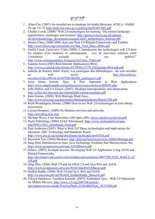 31
‫اجع‬‫ر‬‫الم‬ ‫قائمة‬
1. Allan Cho, (2007) An introduction to mashups for health librarians, JCHLA / JABSC
28: pp. 19- 22 http://pubs.nrc-cnrc.gc.ca/jchla/jchla28/c07-007.pdf
2. Charles Crook. (2008) "Web 2.0 technologies for learning: The current landscape –
opportunities, challenges and tensions" http://partners.becta.org.uk/upload-
dir/downloads/page_documents/research/web2_technologies_learning.pdf
3. Dennis Chen, (2008-2009) Ajax and Web 2.0 Related Frameworks and Toolkits.
http://www.zkoss.org/community/ext/Sun_Tech_Days-2008x.pdf
4. Gaelle Crenn, Geneviève Vidal (2008). L’introduction des technologies web 2.0 dans
les musées d’art moderne et contemporain : vers de nouvelles relations entre
l’institution muséale et ses publics?"
http://www.centrepompidou.fr/musee2.0/Crenn_Vidal.pdf
5. Gautam Arora (2007) Rich Internet Applications (RIA)
http://www.cc.gatech.edu/classes/AY2008/cs7270_fall/gautam-RIA-talk.pdf
6. Isabelle de Kaenel, Pablo Iriarte. Les catalogues des bibliothèques : du web invisible
au web social. http://hal.archives-
ouvertes.fr/docs/00/14/16/60/PDF/RESSI_catalogues1.pdf
7. Jesse James Garrett. Ajax: A New Approach to Web Applications
http://www.adaptivepath.com/publications/essays/archives/000385.php
8. John Palfrey and Urs Gasser, (2007), Mashups Interoperability and eInnovation,
http://cyber.law.harvard.edu/interop/pdfs/interop-mashups.pdf
9. Kate Greene, (2008), Web Mashups Made Easy,
http://www.nercomp.org/data/media/MashupsmadeeasyMarch1208.pdf
10. Kieft-Wondergem, Dorine. (2008) How to use Web 2.0 technologies in your library
instructions
11. Lorcan Dempsey. (2009) On libraries, services and networks.
http://orweblog.oclc.org/
12. Michael Weiss, User Innovation with Open APIs, www.carleton.ca/tim/tim.pdf
13. Packt Publishing, (2006) AJAX Whiteboard, http://www.cristiandarie.ro/ajax-
php/PDFs/1825_whiteboard_Final.pdf
14. Paul Anderson (2007). What is Web 2.0? Ideas, technologies and implications for
education. JISC Technology and Standards Watch.
http://www.jisc.ac.uk/media/documents/techwatch/tsw0701b.pdf
15. Raymond Yee, (2006) Mashups, http://dret.net/lectures/services-fall06/Mashups.pdf
16. Sang Shin, Introduction to Ajax. Java Technology Architect Sun Microsystems, Inc.
http://www.javapassion.com/ajax/AJAXBasics.pdf
17. Solaris, (2007), In-depth Session: Developing Web 2.0 Application Using AJAX and
Related Frameworks,
http://developers.sun.com/events/techdays/presentations/2007/TD_GEN_Web2.0_AJ
AX.pdf
18. Sang Shin, (2006) Web 2.0 and JavaWeb 2.0 and Java:RIA and AJAX,
http://www.javapassion.com/j2ee/Web2.0andAJAXBasics.pdf
19. Sridhar Reddy, (2006) Web 2.0 and Java: RIA and AJAX.
http://ru.sun.com/pdf/std/Web20_SridharReddy_Moscow.pdf
20. Takuya Harakawa, Tomihisa Kamada. (2007). Embedded Ajax – Web 2.0 Optimized
for Mobile Devices, http://www.w3.org/2007/06/mobile-
ajax/papers/access.sasaki.PositionPaper_EmbeddedAjax_ACCESS.pdf
 