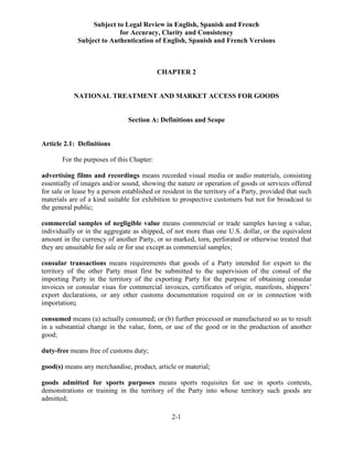 Subject to Legal Review in English, Spanish and French
for Accuracy, Clarity and Consistency
Subject to Authentication of English, Spanish and French Versions
2-1
CHAPTER 2
NATIONAL TREATMENT AND MARKET ACCESS FOR GOODS
Section A: Definitions and Scope
Article 2.1: Definitions
For the purposes of this Chapter:
advertising films and recordings means recorded visual media or audio materials, consisting
essentially of images and/or sound, showing the nature or operation of goods or services offered
for sale or lease by a person established or resident in the territory of a Party, provided that such
materials are of a kind suitable for exhibition to prospective customers but not for broadcast to
the general public;
commercial samples of negligible value means commercial or trade samples having a value,
individually or in the aggregate as shipped, of not more than one U.S. dollar, or the equivalent
amount in the currency of another Party, or so marked, torn, perforated or otherwise treated that
they are unsuitable for sale or for use except as commercial samples;
consular transactions means requirements that goods of a Party intended for export to the
territory of the other Party must first be submitted to the supervision of the consul of the
importing Party in the territory of the exporting Party for the purpose of obtaining consular
invoices or consular visas for commercial invoices, certificates of origin, manifests, shippers’
export declarations, or any other customs documentation required on or in connection with
importation;
consumed means (a) actually consumed; or (b) further processed or manufactured so as to result
in a substantial change in the value, form, or use of the good or in the production of another
good;
duty-free means free of customs duty;
good(s) means any merchandise, product, article or material;
goods admitted for sports purposes means sports requisites for use in sports contests,
demonstrations or training in the territory of the Party into whose territory such goods are
admitted;
 