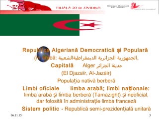 06.11.15 3
Republica Algeriană Democratică i Popularăș
(în arabă: ‫الديمقراطيةالشعبية‬ ‫الجزائرية‬ ‫,الجمهورية‬
Capitală Alger ‫الجزائر‬ ‫مدينة‬
(El Djazaïr, Al-Jazàir)
Popula ia nativă berberăț
Limbi oficiale limba arabă; limbi na ionale:ț
limba arabă i limba berberă (Tamazight) i neoficial,ș ș
dar folosită în administra ie limba francezăț
Sistem politic - Republică semi-preziden ială unitarăț
 