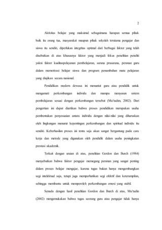 2
Aktivitas belajar yang maksimal sebagaimana harapan semua pihak
baik itu orang tua, masyarakat maupun pihak sekolah terutama pengajar dan
siswa itu sendiri, diperlukan integritas optimal dari berbagai faktor yang telah
disebutkan di atas khususnya faktor yang menjadi fokus penelitian peneliti
yakni faktor kualitaspelayanan pembelajaran, sarana prasarana, peranan guru
dalam memotivasi belajar siswa dan program penambahan mata pelajaran
yang diujikan secara nasional.
Pendidikan modern dewasa ini menuntut guru atau pendidik untuk
mengamati perkembangan individu dan mampu menyusun sistem
pembelajaran sesuai dengan perkembangan tersebut (Mu’tadim, 2002). Dari
pengertian ini dapat diartikan bahwa proses pendidikan merupakan usaha
pembentukan penyesuaian antara individu dengan nilai-nilai yang diharuskan
oleh lingkungan menurut kepentingan perkembangan dan spiritual individu itu
sendiri. Keberhasilan proses ini tentu saja akan sangat bergantung pada cara
kerja dan metode yang digunakan oleh pendidik dalam usaha peningkatan
prestasi akademik.
Terkait dengan uraian di atas, penelitian Gordon dan Burch (1984)
menyebutkan bahwa faktor pengajar memegang peranan yang sangat penting
dalam proses belajar mengajar, karena tugas bukan hanya mengembangkan
segi intelektual saja, tetapi juga memperhatikan segi efektif dan keterampilan,
sehingga membantu untuk memperoleh perkembangan emosi yang stabil.
Senada dengan hasil penelitian Gordon dan Burch di atas, Mu’tadin
(2002) mengemukakan bahwa tugas seorang guru atau pengajar tidak hanya
 