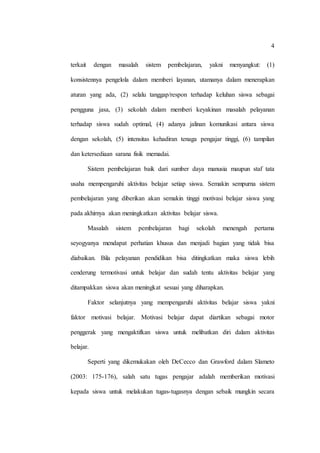 4
terkait dengan masalah sistem pembelajaran, yakni menyangkut: (1)
konsistennya pengelola dalam memberi layanan, utamanya dalam menerapkan
aturan yang ada, (2) selalu tanggap/respon terhadap keluhan siswa sebagai
pengguna jasa, (3) sekolah dalam memberi keyakinan masalah pelayanan
terhadap siswa sudah optimal, (4) adanya jalinan komunikasi antara siswa
dengan sekolah, (5) intensitas kehadiran tenaga pengajar tinggi, (6) tampilan
dan ketersediaan sarana fisik memadai.
Sistem pembelajaran baik dari sumber daya manusia maupun staf tata
usaha mempengaruhi aktivitas belajar setiap siswa. Semakin sempurna sistem
pembelajaran yang diberikan akan semakin tinggi motivasi belajar siswa yang
pada akhirnya akan meningkatkan aktivitas belajar siswa.
Masalah sistem pembelajaran bagi sekolah menengah pertama
seyogyanya mendapat perhatian khusus dan menjadi bagian yang tidak bisa
diabaikan. Bila pelayanan pendidikan bisa ditingkatkan maka siswa lebih
cenderung termotivasi untuk belajar dan sudah tentu aktivitas belajar yang
ditampakkan siswa akan meningkat sesuai yang diharapkan.
Faktor selanjutnya yang mempengaruhi aktivitas belajar siswa yakni
faktor motivasi belajar. Motivasi belajar dapat diartikan sebagai motor
penggerak yang mengaktifkan siswa untuk melibatkan diri dalam aktivitas
belajar.
Seperti yang dikemukakan oleh DeCecco dan Grawford dalam Slameto
(2003: 175-176), salah satu tugas pengajar adalah memberikan motivasi
kepada siswa untuk melakukan tugas-tugasnya dengan sebaik mungkin secara
 