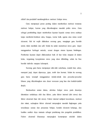 5
efektif dan produktif membangkitkan motivasi belajar siswa.
Guru mempunyai peran penting dalam memberikan motivasi terutama
motivasi belajar, karena yang dikembangkan masalah psikis siswa. Guru
sebagai pembimbing dapat memberikan layanan kepada semua siswa asuhnya
tanpa membeda-bedakan suku, bangsa, warna kulit, agama atau status sosial
ekonomi. Hal ini wajib dilakukan seorang guru, mengingat guru bersifat
netral, tidak memihak dan adil. Selain itu untuk memotivasi siswa guru dapat
menggunakan berbagai metode, sesuai dengan aturan layanan bimbingan.
Pemberian layanan dapat dilaksanakan baik di luar kelas maupun di dalam
kelas, tergantung kesepakatan siswa yang akan dibimbing, selain itu bisa
bersifat individu maupun kelompok.
Seorang guru harus mempunyai sifat-sifat sederhana, rendah hati, sabar,
menepati janji, dapat dipercaya, jujur, tertib dan hormat. Selain itu seorang
guru harus terampil menggunakan teknik-teknik dan prosedur-prosedur
khusus yang dikembangkan atas dasar wawasan yang luas dan kaidah-kaidah
ilmiah.
Berdasarkan uraian diatas, aktivitas belajar siswa pada dasarnya
ditentukan setidaknya oleh dua faktor, yaitu faktor internal (diri siswa) dan
faktor eksternal (luar diri siswa). Faktor internal meliputi kecerdasan, motivasi
dan minat, sedangkan faktor ekternal menyangkut masalah lingkungan yaitu
tersedianya sarana dan prasarana belajar, kondisi ekonomi keluarga, dan
kualitas sumber daya manusia sebagai pendukung dan pengelola pendidikan.
Faktor eksternal khususnya menyangkut kemampuan sekolah dalam
 