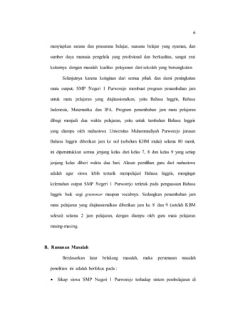 6
menyiapkan sarana dan prasarana belajar, suasana belajar yang nyaman, dan
sumber daya manusia pengelola yang profesional dan berkualitas, sangat erat
kaitannya dengan masalah kualitas pelayanan dari sekolah yang bersangkutan.
Selanjutnya karena keinginan dari semua pihak dan demi peningkatan
mutu output, SMP Negeri 1 Purworejo membuat program penambahan jam
untuk mata pelajaran yang diujinasionalkan, yaitu Bahasa Inggris, Bahasa
Indonesia, Matematika dan IPA. Program penambahan jam mata pelajaran
dibagi menjadi dua waktu pelajaran, yaitu untuk tambahan Bahasa Inggris
yang diampu oleh mahasiswa Universitas Muhammadiyah Purworejo jurusan
Bahasa Inggris diberikan jam ke nol (sebelum KBM mulai) selama 80 menit,
ini diperuntukkan semua jenjang kelas dari kelas 7, 8 dan kelas 9 yang setiap
jenjang kelas diberi waktu dua hari. Alasan pemilihan guru dari mahasiswa
adalah agar siswa lebih tertarik mempelajari Bahasa Inggris, mengingat
kelemahan output SMP Negeri 1 Purworejo terletak pada penguasaan Bahasa
Inggris baik segi grammar maupun vocabnya. Sedangkan penambahan jam
mata pelajaran yang diujinasionalkan diberikan jam ke 8 dan 9 (setelah KBM
selesai) selama 2 jam pelajaran, dengan diampu oleh guru mata pelajaran
masing-masing.
B. Rumusan Masalah
Berdasarkan latar belakang masalah, maka perumusan masalah
penelitian ini adalah berfokus pada :
 Sikap siswa SMP Negeri 1 Purworejo terhadap sistem pembelajaran di
 