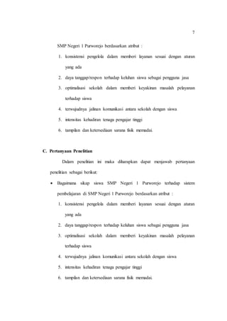 7
SMP Negeri 1 Purworejo berdasarkan atribut :
1. konsistensi pengelola dalam memberi layanan sesuai dengan aturan
yang ada
2. daya tanggap/respon terhadap keluhan siswa sebagai pengguna jasa
3. optimalisasi sekolah dalam memberi keyakinan masalah pelayanan
terhadap siswa
4. terwujudnya jalinan komunikasi antara sekolah dengan siswa
5. intensitas kehadiran tenaga pengajar tinggi
6. tampilan dan ketersediaan sarana fisik memadai.
C. Pertanyaan Penelitian
Dalam penelitian ini maka diharapkan dapat menjawab pertanyaan
penelitian sebagai berikut:
 Bagaimana sikap siswa SMP Negeri 1 Purworejo terhadap sistem
pembelajaran di SMP Negeri 1 Purworejo berdasarkan atribut :
1. konsistensi pengelola dalam memberi layanan sesuai dengan aturan
yang ada
2. daya tanggap/respon terhadap keluhan siswa sebagai pengguna jasa
3. optimalisasi sekolah dalam memberi keyakinan masalah pelayanan
terhadap siswa
4. terwujudnya jalinan komunikasi antara sekolah dengan siswa
5. intensitas kehadiran tenaga pengajar tinggi
6. tampilan dan ketersediaan sarana fisik memadai.
 