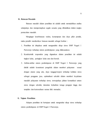 8
D. Batasan Masalah
Batasan masalah dalam penelitian ini adalah untuk memudahkan analisa
selanjutnya dan mempersiapkan segala sesuatu yang dibutuhkan dalam rangka
pemecahan masalah.
Mengingat keterbatasan waktu, kemampuan dan daya pikir penulis,
maka peneliti memberikan batasan masalah sebagai berikut :
1. Penelitian ini ditujukan untuk menganalisis sikap siswa SMP Negeri 1
Purworejo terhadap sistem pembelajaran yang dilaksanakan.
2. Karakteristik responden yang digunakan dalam penelitian ini adalah
tingkat kelas, peringkat kelas atas dan bawah.
3. Atribut-atribut sistem pembelajaran di SMP Negeri 1 Purworejo yang
diteliti adalah konsistensi pengelola dalam memberi pelayanan sesuai
dengan aturan yang ada, daya tanggap/respon terhadap keluhan siswa
sebagai pengguna jasa, optimalisasi sekolah dalam memberi keyakinan
masalah pelayanan terhadap siswa, terwujudnya jalinan komunikasi antara
siswa dengan sekolah, intensitas kehadiran tenaga pengajar tinggi, dan
tampilan dan ketersediaan sarana fisik memadai..
E. Tujuan Penelitian
Adapun penelitian ini bertujuan untuk mengetahui sikap siswa terhadap
sistem pembelajaran di SMP Negeri 1 Purworejo.
 