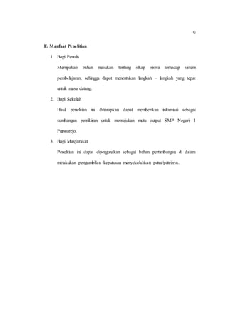 9
F. Manfaat Penelitian
1. Bagi Penulis
Merupakan bahan masukan tentang sikap siswa terhadap sistem
pembelajaran, sehingga dapat menentukan langkah – langkah yang tepat
untuk masa datang.
2. Bagi Sekolah
Hasil penelitian ini diharapkan dapat memberikan informasi sebagai
sumbangan pemikiran untuk memajukan mutu output SMP Negeri 1
Purworejo.
3. Bagi Masyarakat
Penelitian ini dapat dipergunakan sebagai bahan pertimbangan di dalam
melakukan pengambilan keputusan menyekolahkan putra/putrinya.
 