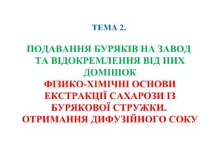 ТЕМА 2.
ПОДАВАННЯ БУРЯКІВ НА ЗАВОД
ТА ВІДОКРЕМЛЕННЯ ВІД НИХ
ДОМІШОК
ФІЗИКО-ХІМІЧНІ ОСНОВИ
ЕКСТРАКЦІЇ САХАРОЗИ ІЗ
БУРЯКОВОЇ СТРУЖКИ.
ОТРИМАННЯ ДИФУЗІЙНОГО СОКУ
 