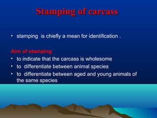 Stamping of carcassStamping of carcass
• stamping is chiefly a mean for identification .
Aim of stamping
• to indicate that the carcass is wholesome
• to differentiate between animal species
• to differentiate between aged and young animals of
the same species
 