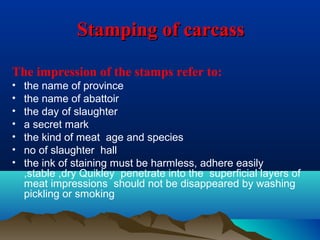 Stamping of carcassStamping of carcass
The impression of the stamps refer to:
• the name of province
• the name of abattoir
• the day of slaughter
• a secret mark
• the kind of meat age and species
• no of slaughter hall
• the ink of staining must be harmless, adhere easily
,stable ,dry Quikley penetrate into the superficial layers of
meat impressions should not be disappeared by washing
pickling or smoking
 