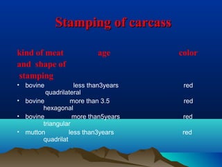 Stamping of carcassStamping of carcass
kind of meat age color
and shape of
stamping
• bovine less than3years red
quadrilateral
• bovine more than 3.5 red
hexagonal
• bovine more than5years red
triangular
• mutton less than3years red
quadrilat
 