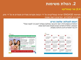 ‫לפעילות‬ ‫דוגמא‬:‫הורים‬ ‫שלושה‬
•‫ונשאלים‬ ‫במחלוקת‬ ‫שנוי‬ ‫חדש‬ ‫רפואי‬ ‫להליך‬ ‫נחשפים‬ ‫התלמידים‬"‫אותו‬ ‫לאפשר‬ ‫צריך‬ ‫האם‬?"
•‫בקבוצות‬,‫שונות‬ ‫ודעות‬ ‫מבט‬ ‫מנקודות‬ ‫טיעונים‬ ‫לומדים‬ ‫התלמידים‬.
•‫מושכלת‬ ‫להחלטה‬ ‫להגיע‬ ‫לתלמידים‬ ‫עוזר‬ ‫זה‬.
2.4)‫קונפליקט‬ ‫צור‬
‫משימות‬ENGAGE‫מתן‬ ‫ידי‬ ‫על‬ ‫או‬ ‫מנוגדים‬ ‫מצדדים‬ ‫מקורות‬ ‫הבאת‬ ‫ידי‬ ‫על‬ ‫קונפליקטים‬ ‫יוצרות‬
‫לתלמידים‬ ‫תפקידים‬,‫שונות‬ ‫דעות‬ ‫המייצגים‬.
2.‫משימות‬ ‫הטלת‬
 