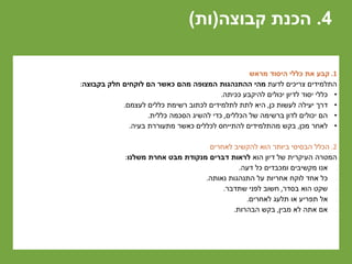 4.‫קבוצה‬ ‫הכנת‬(‫ות‬)
1.‫מראש‬ ‫היסוד‬ ‫כללי‬ ‫את‬ ‫קבע‬
‫לדעת‬ ‫צריכים‬ ‫התלמידים‬‫בקבוצה‬ ‫חלק‬ ‫לוקחים‬ ‫הם‬ ‫כאשר‬ ‫מהם‬ ‫המצופה‬ ‫ההתנהגות‬ ‫מהי‬:
•‫ככיתה‬ ‫להיקבע‬ ‫יכולים‬ ‫לדיון‬ ‫יסוד‬ ‫כללי‬.
•‫כן‬ ‫לעשות‬ ‫יעילה‬ ‫דרך‬,‫לעצמם‬ ‫כללים‬ ‫רשימת‬ ‫לכתוב‬ ‫לתלמידים‬ ‫לתת‬ ‫היא‬.
•‫הכללים‬ ‫של‬ ‫ברשימה‬ ‫לדון‬ ‫יכולים‬ ‫הם‬,‫כללית‬ ‫הסכמה‬ ‫להשיג‬ ‫כדי‬.
•‫מכן‬ ‫לאחר‬,‫בעיה‬ ‫מתעוררת‬ ‫כאשר‬ ‫לכללים‬ ‫להתייחס‬ ‫מהתלמידים‬ ‫בקש‬.
2.‫לאחרים‬ ‫להקשיב‬ ‫הוא‬ ‫ביותר‬ ‫הבסיסי‬ ‫הכלל‬
‫הוא‬ ‫דיון‬ ‫של‬ ‫העיקרית‬ ‫המטרה‬‫משלנו‬ ‫אחרת‬ ‫מבט‬ ‫מנקודת‬ ‫דברים‬ ‫לראות‬:
•‫דעה‬ ‫כל‬ ‫ומכבדים‬ ‫מקשיבים‬ ‫אנו‬.
•‫נאותה‬ ‫התנהגות‬ ‫על‬ ‫אחריות‬ ‫לוקח‬ ‫אחד‬ ‫כל‬.
•‫בסדר‬ ‫הוא‬ ‫שקט‬,‫שתדבר‬ ‫לפני‬ ‫חשוב‬.
•‫לאחרים‬ ‫תלעג‬ ‫או‬ ‫תפריע‬ ‫אל‬.
•‫מבין‬ ‫לא‬ ‫אתה‬ ‫אם‬,‫הבהרות‬ ‫בקש‬.
 