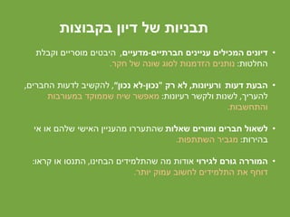 ‫בקבוצות‬ ‫דיון‬ ‫של‬ ‫תבניות‬
•‫חברתיים‬ ‫עניינים‬ ‫המכילים‬ ‫דיונים‬-‫מדעיים‬,‫וקבלת‬ ‫מוסריים‬ ‫היבטים‬
‫החלטות‬:‫של‬ ‫שונה‬ ‫לסוג‬ ‫הזדמנות‬ ‫נותנים‬‫חקר‬.
•‫דעות‬ ‫הבעת‬‫ורעיונות‬,‫לא‬‫רק‬"‫נכון‬-‫לא‬‫נכון‬“,‫החברים‬ ‫לדעות‬ ‫להקשיב‬,
‫להעריך‬,‫לשנות‬‫רעיונות‬ ‫ולקשר‬:‫שממוקד‬ ‫שיח‬ ‫מאפשר‬‫במעורבות‬
‫והתחשבות‬.
•‫לשאול‬‫ומורים‬ ‫חברים‬‫שאלות‬‫שהתעררו‬‫אי‬ ‫או‬ ‫שלהם‬ ‫האישי‬ ‫מהעניין‬
‫בהירות‬:‫השתתפות‬ ‫מגביר‬.
•‫לגירוי‬ ‫גורם‬ ‫המוררה‬‫מה‬ ‫אודות‬‫הבחינו‬ ‫שהתלמידים‬,‫קראו‬ ‫או‬ ‫התנסו‬:
‫יותר‬ ‫עמוק‬ ‫לחשוב‬ ‫התלמידים‬ ‫את‬ ‫דוחף‬.
 