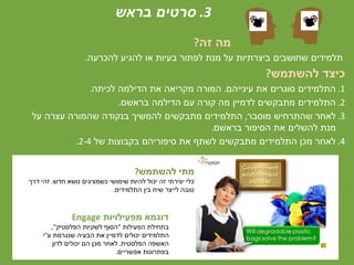 3.‫בראש‬ ‫סרטים‬
‫זה‬ ‫מה‬?
‫להכרעה‬ ‫להגיע‬ ‫או‬ ‫בעיות‬ ‫לפתור‬ ‫מנת‬ ‫על‬ ‫ביצרתיות‬ ‫שחושבים‬ ‫תלמידים‬.
‫להשתמש‬ ‫כיצד‬?
.1‫עינייהם‬ ‫את‬ ‫סוגרים‬ ‫התלמידים‬.‫לכיתה‬ ‫הדילמה‬ ‫את‬ ‫מקריאה‬ ‫המורה‬.
.2‫בראשם‬ ‫הדילמה‬ ‫עם‬ ‫קורה‬ ‫מה‬ ‫לדמיין‬ ‫מתבקשים‬ ‫התלמידים‬.
.3‫מוסבר‬ ‫שהתרחיש‬ ‫לאחר‬,‫על‬ ‫עצרה‬ ‫שהמורה‬ ‫בנקודה‬ ‫להמשיך‬ ‫מתבקשים‬ ‫התלמידים‬
‫בראשם‬ ‫הסיפור‬ ‫את‬ ‫להשלים‬ ‫מנת‬.
.4‫של‬ ‫בקבוצות‬ ‫סיפוריהם‬ ‫את‬ ‫לשתף‬ ‫מתבקשים‬ ‫התלמידים‬ ‫מכן‬ ‫לאחר‬2-4.
‫מפעילויות‬ ‫דוגמא‬Engage
‫הפעילות‬ ‫בתחילת‬"‫הפלסטיק‬ ‫לשקיות‬ ‫הסוף‬",
‫ע‬ ‫שנגרמת‬ ‫הבעיה‬ ‫את‬ ‫לדמיין‬ ‫יכולים‬ ‫התלמידים‬"‫י‬
‫הפלסטית‬ ‫האשפה‬.‫לדון‬ ‫יכולים‬ ‫הם‬ ‫מכן‬ ‫לאחר‬
‫אפשריים‬ ‫בפתרונות‬.
‫להשתמש‬ ‫מתי‬?
‫חדש‬ ‫נושא‬ ‫כשמציגים‬ ‫שימושי‬ ‫להיות‬ ‫יכול‬ ‫זה‬ ‫יצירתי‬ ‫כלי‬.‫דרך‬ ‫זהי‬
‫התלמידים‬ ‫בין‬ ‫שיח‬ ‫לייצר‬ ‫טובה‬.
 