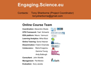 Online Course Team
Coordination: Alexandra Okada
CPD Framework: Yael Schwartz
EDX platform: Mauro Vannucci
Learning Analytics: Mihai Bizoi
Online Tutoring: Sonia Hetzner
Dissemination: Foteini Chaimala
Collaborators : Maria Evagorou
Gemma Young
Andy Bullough
Consultant: John Wardle
Management: Pat Morton
Evaluation: Dury Jacobs
Engaging.Science.eu
Contacts: Tony Sherborne (Project Coordinator)
tonysherborne@gmail.com
 