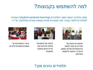 ‫בקבוצות‬ ‫להשתמש‬ ‫למה‬?
‫על‬ ‫רעיונותיהם‬ ‫ביטוי‬
‫מדעיים‬ ‫ומושגים‬ ‫נושאים‬.
‫התלמידים‬ ‫מתוך‬ ‫הבאה‬ ‫בלמידה‬ ‫תומך‬(student-centered learning)‫העוזרת‬
‫במחלוקת‬ ‫שנויים‬ ‫נושאים‬ ‫אודות‬ ‫אקטיבית‬ ‫יותר‬ ‫בצורה‬ ‫ללמוד‬ ‫לתלמידים‬,‫ידי‬ ‫על‬:
‫מיומנויות‬ ‫של‬ ‫פיתוח‬
‫כמו‬ ‫מדעיות‬ ‫מפתח‬
‫והסקת‬ ‫טיעון‬ ‫בניית‬
‫מסקנות‬.
‫של‬ ‫ברעיונות‬ ‫שימוש‬
‫לתמוך‬ ‫מנת‬ ‫על‬ ‫אחרים‬
‫עצמם‬ ‫שלהם‬ ‫ברעיונותיהם‬,
‫ולהשוות‬ ‫רעיונות‬ ‫להעריך‬
‫פתרונות‬.
‫מכך‬ ‫נהנים‬ ‫תלמידים‬!
 