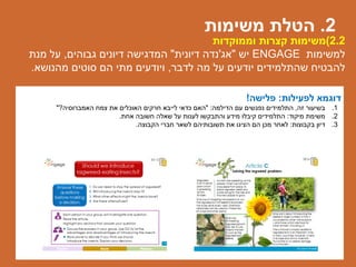 2.2)‫וממוקדות‬ ‫קצרות‬ ‫משימות‬
‫למשימות‬ENGAGE‫יש‬"‫אג‬'‫נדה‬‫דיונית‬"‫גבוהים‬ ‫דיונים‬ ‫המדגישה‬,‫מנת‬ ‫על‬
‫לדבר‬ ‫מה‬ ‫על‬ ‫יודעים‬ ‫שהתלמידים‬ ‫להבטיח‬,‫מהנושא‬ ‫סוטים‬ ‫הם‬ ‫מתי‬ ‫ויודעים‬.
‫לפעילות‬ ‫דוגמא‬:‫פלישה‬!
.1‫זה‬ ‫בשיעור‬,‫הדילמה‬ ‫עם‬ ‫נפגשים‬ ‫התלמידים‬" :‫האמברוסיה‬ ‫צמח‬ ‫את‬ ‫האוכלים‬ ‫חרקים‬ ‫לייבא‬ ‫כדאי‬ ‫האם‬?"
.2‫מיקוד‬ ‫משימת‬:‫אחת‬ ‫חשובה‬ ‫שאלה‬ ‫על‬ ‫לענות‬ ‫והתבקשו‬ ‫מידע‬ ‫קיבלו‬ ‫התלמידים‬.
.3‫בקבוצות‬ ‫דיון‬:‫הקבוצה‬ ‫חברי‬ ‫לשאר‬ ‫תשובותיהם‬ ‫את‬ ‫הציגו‬ ‫הם‬ ‫מכן‬ ‫לאחר‬.
2.‫משימות‬ ‫הטלת‬
 
