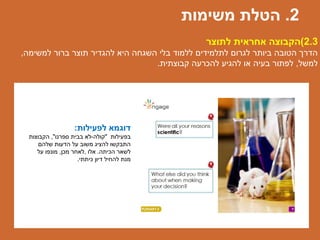 ‫לפעילות‬ ‫דוגמא‬:
‫בפעילות‬"‫קולה‬-‫ספרנו‬ ‫בבית‬ ‫לא‬",‫הקבוצות‬
‫שלהם‬ ‫הדעות‬ ‫על‬ ‫משוב‬ ‫להציג‬ ‫התבקשו‬
‫הכיתה‬ ‫לשאר‬.‫אלו‬,‫מכן‬ ‫לאחר‬,‫מונפו‬‫על‬
‫כיתתי‬ ‫דיון‬ ‫להחיל‬ ‫מנת‬.
2.3)‫לתוצר‬ ‫אחראית‬ ‫הקבוצה‬
‫למשימה‬ ‫ברור‬ ‫תוצר‬ ‫להגדיר‬ ‫היא‬ ‫השגחה‬ ‫בלי‬ ‫ללמוד‬ ‫לתלמידים‬ ‫לגרום‬ ‫ביותר‬ ‫הטובה‬ ‫הדרך‬,
‫למשל‬,‫קבוצתית‬ ‫להכרעה‬ ‫להגיע‬ ‫או‬ ‫בעיה‬ ‫לפתור‬.
2.‫משימות‬ ‫הטלת‬
 