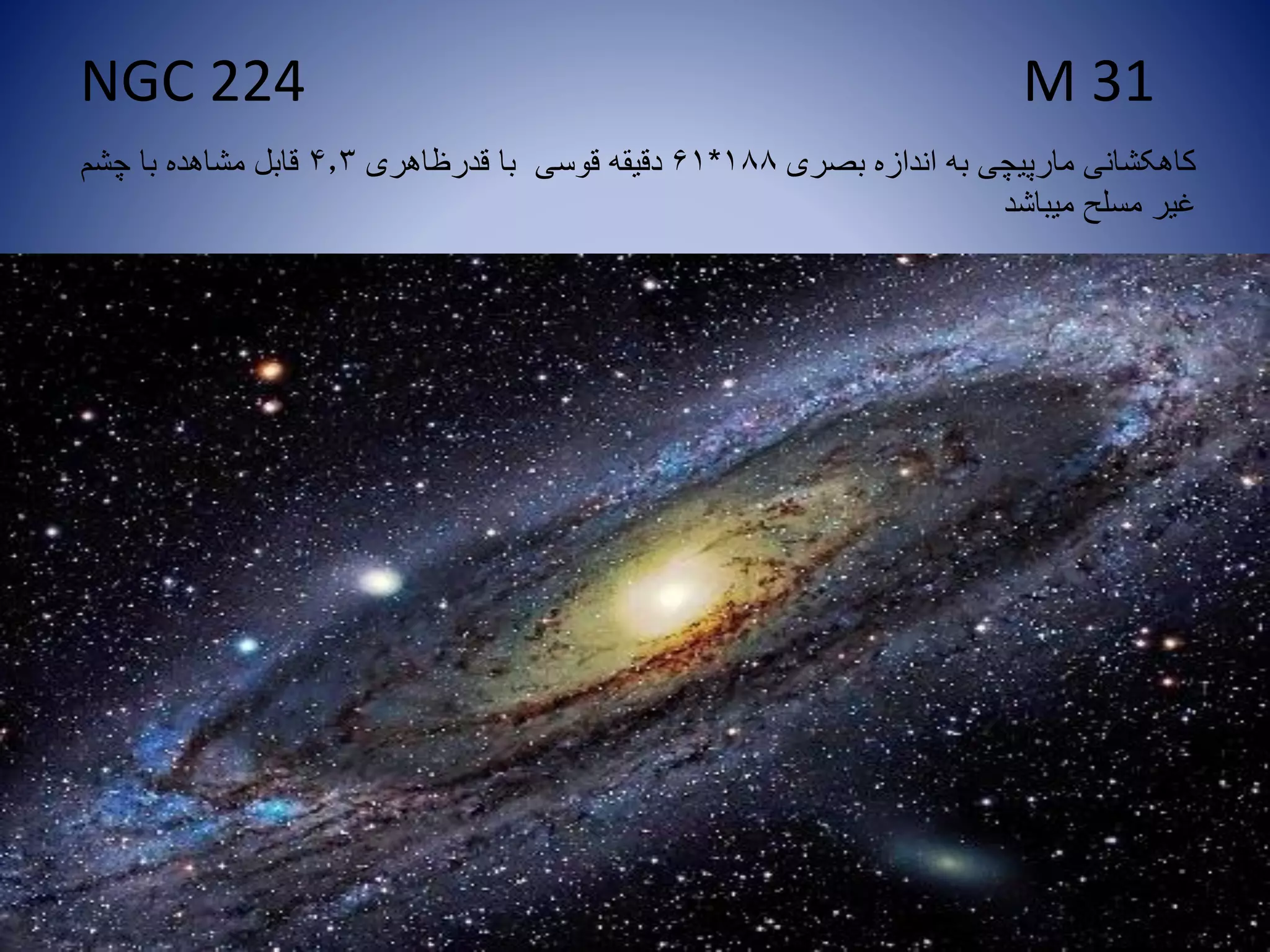 NGC 224 M 31
‫بصری‬ ‫اندازه‬ ‫به‬ ‫مارپیچی‬ ‫کاهکشانی‬188*61‫قدرظاهری‬ ‫با‬ ‫قوسی‬ ‫دقیقه‬4.3‫چشم‬ ‫با‬ ‫مشاهده‬ ‫قابل‬
‫میباشد‬ ‫مسلح‬ ‫غیر‬
 