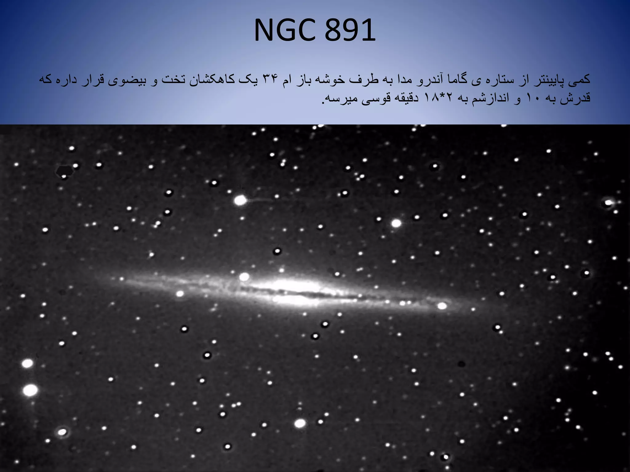NGC 891
‫ام‬ ‫باز‬ ‫خوشه‬ ‫طرف‬ ‫به‬ ‫مدا‬ ‫آندرو‬ ‫گاما‬ ‫ی‬ ‫ستاره‬ ‫از‬ ‫پایینتر‬ ‫کمی‬34‫که‬ ‫داره‬ ‫قرار‬ ‫بیضوی‬ ‫و‬ ‫تخت‬ ‫کاهکشان‬ ‫یک‬
‫به‬ ‫قدرش‬10‫به‬ ‫اندازشم‬ ‫و‬2*18‫میرسه‬ ‫قوسی‬ ‫دقیقه‬.
 