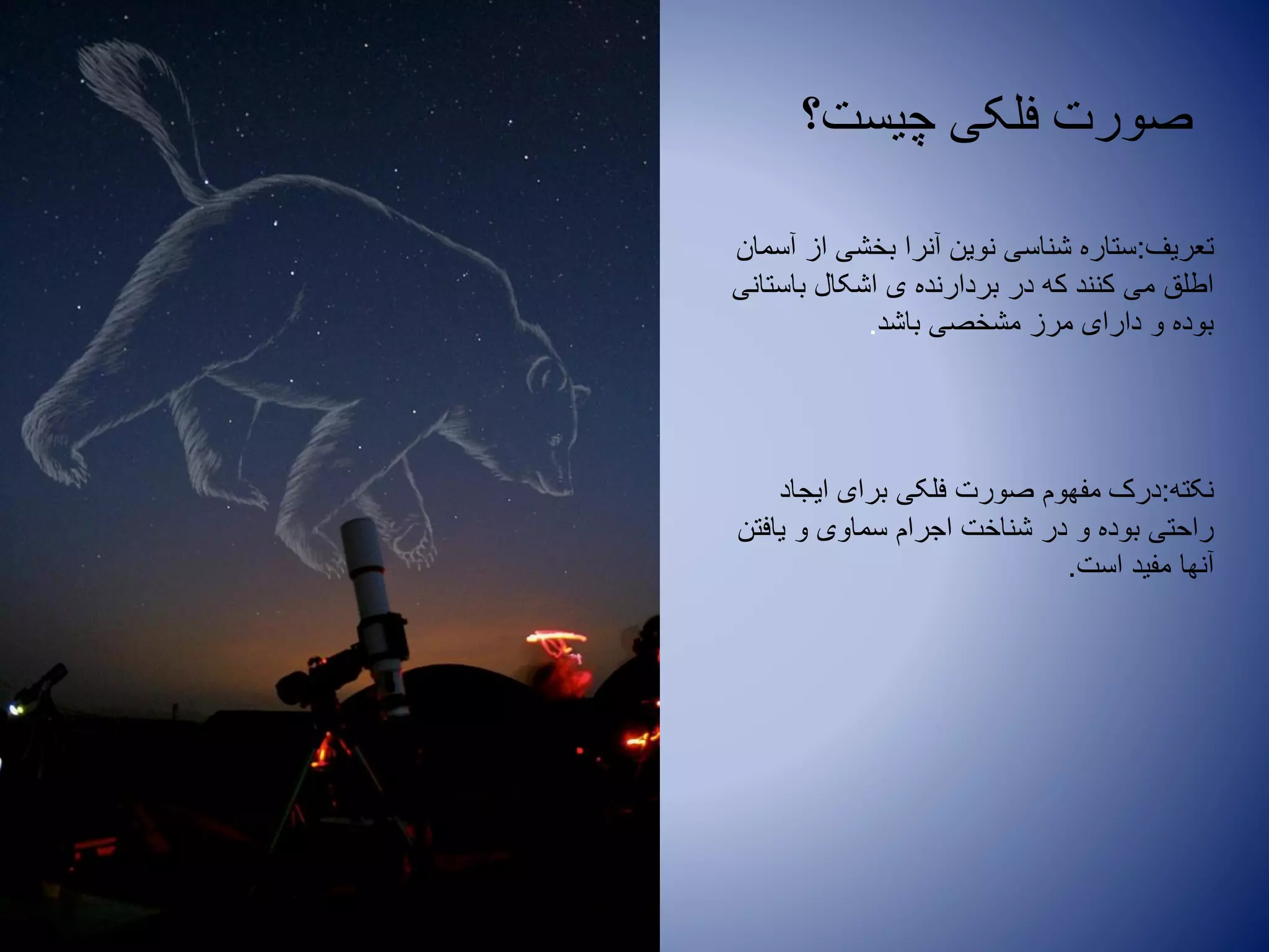 ‫چیست؟‬ ‫فلکی‬ ‫صورت‬
‫تعریف‬:‫آسمان‬ ‫از‬ ‫بخشی‬ ‫آنرا‬ ‫نوین‬ ‫شناسی‬ ‫ستاره‬
‫باستانی‬ ‫اشکال‬ ‫ی‬ ‫بردارنده‬ ‫در‬ ‫که‬ ‫کنند‬ ‫می‬ ‫اطلق‬
‫باشد‬ ‫مشخصی‬ ‫مرز‬ ‫دارای‬ ‫و‬ ‫بوده‬.
‫نکته‬:‫ایجاد‬ ‫برای‬ ‫فلکی‬ ‫صورت‬ ‫مفهوم‬ ‫درک‬
‫یافتن‬ ‫و‬ ‫سماوی‬ ‫اجرام‬ ‫شناخت‬ ‫در‬ ‫و‬ ‫بوده‬ ‫راحتی‬
‫است‬ ‫مفید‬ ‫آنها‬.
 