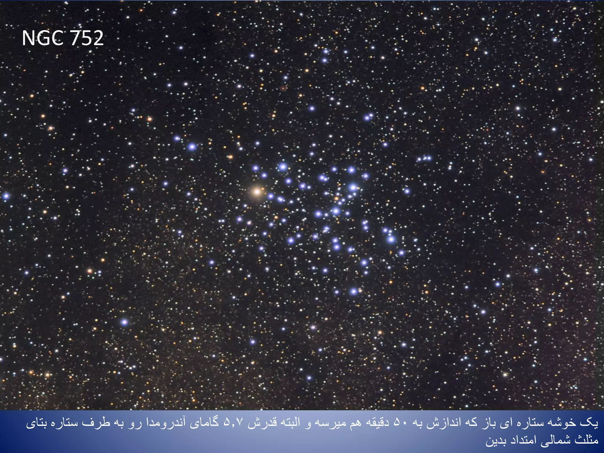 NGC 752
‫به‬ ‫اندازش‬ ‫که‬ ‫باز‬ ‫ای‬ ‫ستاره‬ ‫خوشه‬ ‫یک‬50‫البته‬ ‫و‬ ‫میرسه‬ ‫هم‬ ‫دقیقه‬‫قدرش‬5.7‫بتای‬ ‫ستاره‬ ‫طرف‬ ‫به‬ ‫رو‬ ‫آندرومدا‬ ‫گامای‬
‫امتداد‬ ‫شمالی‬ ‫مثلث‬‫بدین‬
 
