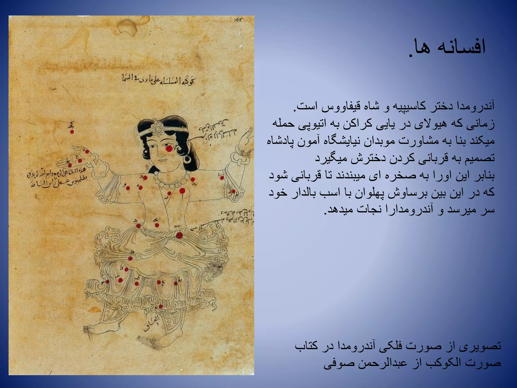 ‫ها‬ ‫افسانه‬.
‫است‬ ‫قیفاووس‬ ‫شاه‬ ‫و‬ ‫کاسیپیه‬ ‫دختر‬ ‫آندرومدا‬.
‫حمله‬ ‫اتیوپی‬ ‫به‬ ‫کراکن‬ ‫یایی‬ ‫در‬ ‫هیوالی‬ ‫که‬ ‫زمانی‬
‫پادشاه‬ ‫آمون‬ ‫نیایشگاه‬ ‫موبدان‬ ‫مشاورت‬ ‫به‬ ‫بنا‬ ‫میکند‬
‫میگیرد‬ ‫دخترش‬ ‫کردن‬ ‫قربانی‬ ‫به‬ ‫تصمیم‬
‫شود‬ ‫قربانی‬ ‫تا‬ ‫میبندند‬ ‫ای‬ ‫صخره‬ ‫به‬ ‫اورا‬ ‫این‬ ‫بنابر‬
‫خود‬ ‫بالدار‬ ‫اسب‬ ‫با‬ ‫پهلوان‬ ‫برساوش‬ ‫بین‬ ‫این‬ ‫در‬ ‫که‬
‫میدهد‬ ‫نجات‬ ‫آندرومدارا‬ ‫و‬ ‫میرسد‬ ‫سر‬.
‫کتاب‬ ‫در‬ ‫آندرومدا‬ ‫فلکی‬ ‫صورت‬ ‫از‬ ‫تصویری‬
‫صوفی‬ ‫عبدالرحمن‬ ‫از‬ ‫الکوکب‬ ‫صورت‬
 