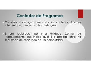 Contador de Programas
Contém o endereço da memória cujo conteúdo deve ser
interpretado como a próxima instrução;
É um registrador de uma Unidade Central de
Processamento que indica qual é a posição atual na
sequência de execução de um computador.
10
 