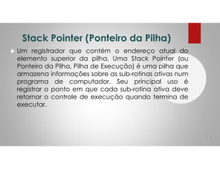 Stack Pointer (Ponteiro da Pilha)
Um registrador que contém o endereço atual do
elemento superior da pilha. Uma Stack Pointer (ou
Ponteiro da Pilha, Pilha de Execução) é uma pilha que
armazena informações sobre as sub-rotinas ativas num
programa de computador. Seu principal uso é
registrar o ponto em que cada sub-rotina ativa deve
retornar o controle de execução quando termina de
executar.
11
 