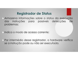 Registrador de Status
Armazena informações sobre o status da execução
das instruções para possíveis detecções de
problemas;
Indica o modo de acesso corrente;
Por intermédio desse registrador, o hardware verifica
se a instrução pode ou não ser executada.
12
 
