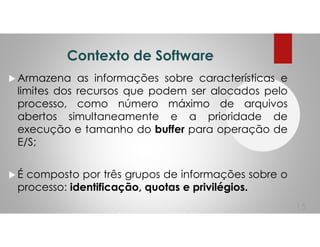 Contexto de Software
Armazena as informações sobre características e
limites dos recursos que podem ser alocados pelo
processo, como número máximo de arquivos
abertos simultaneamente e a prioridade de
execução e tamanho do buffer para operação de
E/S;
É composto por três grupos de informações sobre o
processo: identificação, quotas e privilégios.
15
 
