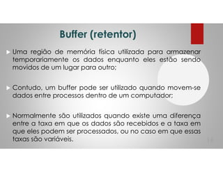Buffer (retentor)
Uma região de memória física utilizada para armazenar
temporariamente os dados enquanto eles estão sendo
movidos de um lugar para outro;
Contudo, um buffer pode ser utilizado quando movem-se
dados entre processos dentro de um computador;
Normalmente são utilizados quando existe uma diferença
entre a taxa em que os dados são recebidos e a taxa em
que eles podem ser processados, ou no caso em que essas
taxas são variáveis. 16
 