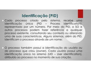 Identificação (PID)
Cada processo criado pelo sistema, recebe uma
identificação única (PID – Process identification),
representada por um número. Por meio do PID, o SO e
outros processos podem fazer referência a qualquer
processo existente, consultando seu contexto ou alterando
uma de suas características. Alguns sistemas, além do PID,
identificam o processo através de um nome;
O processo também possui a identificação do usuário ou
do processo que criou (owner). Cada usuário possui uma
identificação única no sistema (UID – User identification),
atribuída ao processo no momento de sua criação.
17
 