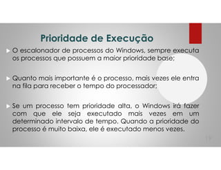 Prioridade de Execução
O escalonador de processos do Windows, sempre executa
os processos que possuem a maior prioridade base;
Quanto mais importante é o processo, mais vezes ele entra
na fila para receber o tempo do processador;
Se um processo tem prioridade alta, o Windows irá fazer
com que ele seja executado mais vezes em um
determinado intervalo de tempo. Quando a prioridade do
processo é muito baixa, ele é executado menos vezes.
19
 