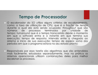 Tempo de Processador
O escalonador do SO utiliza alguns critérios de escalonamento,
como: a taxa de utilização de CPU, que é a fração de tempo
durante a qual ela está sendo ocupada; throughput que são
números de processos terminados por unidade de
tempo; turnaround que é o tempo transcorrido desde o momento
em que o software entra e o instante em que termina sua
execução; tempo de resposta: intervalo entre a chegada ao
sistema e inicio de sua execução; tempo de espera: soma dos
períodos em que o programa estava no seu estado pronto;
Responsáveis por essa tarefa são algoritmos que são entendidos
mais facilmente, estudados separadamente, mas na prática os
sistemas operacionais utilizam combinações deles para melhor
escalonar os processos.
22
 