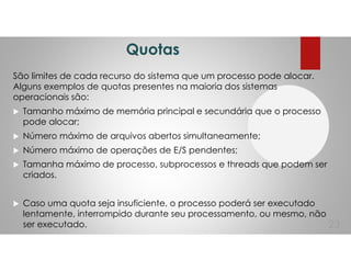 Quotas
São limites de cada recurso do sistema que um processo pode alocar.
Alguns exemplos de quotas presentes na maioria dos sistemas
operacionais são:
Tamanho máximo de memória principal e secundária que o processo
pode alocar;
Número máximo de arquivos abertos simultaneamente;
Número máximo de operações de E/S pendentes;
Tamanha máximo de processo, subprocessos e threads que podem ser
criados.
Caso uma quota seja insuficiente, o processo poderá ser executado
lentamente, interrompido durante seu processamento, ou mesmo, não
ser executado. 23
 