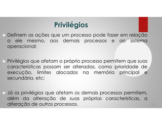 Privilégios
Definem as ações que um processo pode fazer em relação
a ele mesmo, aos demais processos e ao sistema
operacional;
Privilégios que afetam o próprio processo permitem que suas
características possam ser alteradas, como prioridade de
execução, limites alocados na memória principal e
secundária, etc;
Já os privilégios que afetam os demais processos permitem,
além da alteração de suas próprias características, a
alteração de outros processos. 24
 