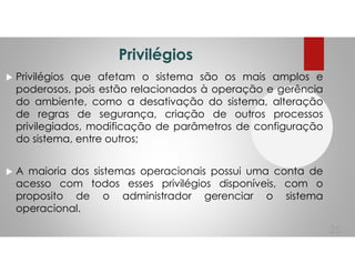 Privilégios
Privilégios que afetam o sistema são os mais amplos e
poderosos, pois estão relacionados à operação e gerência
do ambiente, como a desativação do sistema, alteração
de regras de segurança, criação de outros processos
privilegiados, modificação de parâmetros de configuração
do sistema, entre outros;
A maioria dos sistemas operacionais possui uma conta de
acesso com todos esses privilégios disponíveis, com o
proposito de o administrador gerenciar o sistema
operacional.
25
 
