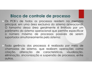 Bloco de controle de processo
Os PCB`s de todos os processos residem na memória
principal, em uma área exclusiva do sistema operacional.
O tamanho dessa área geralmente é limitado por um
parâmetro do sistema operacional que permite especificar
o número máximo de processos possíveis de serem
suportados simultaneamente pelo sistema;
Toda gerência dos processos é realizada por meio de
chamadas de sistema, que realizam operações como
criação, alteração de características, visualização,
eliminação, sincronização e suspensão de processos, entre
outros. 28
 