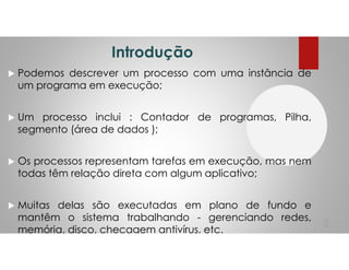 Introdução
Podemos descrever um processo com uma instância de
um programa em execução;
Um processo inclui : Contador de programas, Pilha,
segmento (área de dados );
Os processos representam tarefas em execução, mas nem
todas têm relação direta com algum aplicativo;
Muitas delas são executadas em plano de fundo e
mantêm o sistema trabalhando - gerenciando redes,
memória, disco, checagem antivírus, etc.
3
 