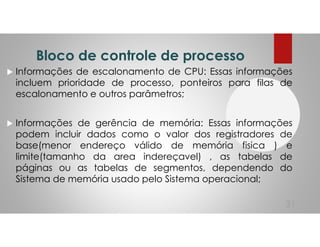 Bloco de controle de processo
Informações de escalonamento de CPU: Essas informações
incluem prioridade de processo, ponteiros para filas de
escalonamento e outros parâmetros;
Informações de gerência de memória: Essas informações
podem incluir dados como o valor dos registradores de
base(menor endereço válido de memória fisica ) e
limite(tamanho da area indereçavel) , as tabelas de
páginas ou as tabelas de segmentos, dependendo do
Sistema de memória usado pelo Sistema operacional;
31
 