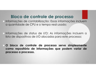 Bloco de controle de processo
Informações de contabilização: Essas informações incluem
a quantidade de CPU e o tempo real usado;
Informações de status de I/O: As informações incluem a
lista de dispositivos de I/O alocados para este processo;
O bloco de controle de processo serve simplesmente
como repositório de informações que podem variar de
processo a processo.
32
 