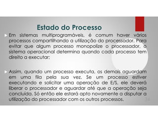 Estado do Processo
Em sistemas multiprogramáveis, é comum haver vários
processos compartilhando a utilização do processador. Para
evitar que algum processo monopolize o processador, o
sistema operacional determina quando cada processo tem
direito a executar;
Assim, quando um processo executa, os demais aguardam
em uma fila pela sua vez. Se um processo estiver
executando e solicitar uma operação de E/S, ele deverá
liberar o processador e aguardar até que a operação seja
concluída. Só então ele estará apto novamente a disputar a
utilização do processador com os outros processos. 34
 