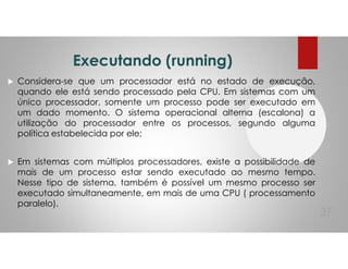 Executando (running)
Considera-se que um processador está no estado de execução,
quando ele está sendo processado pela CPU. Em sistemas com um
único processador, somente um processo pode ser executado em
um dado momento. O sistema operacional alterna (escalona) a
utilização do processador entre os processos, segundo alguma
política estabelecida por ele;
Em sistemas com múltiplos processadores, existe a possibilidade de
mais de um processo estar sendo executado ao mesmo tempo.
Nesse tipo de sistema, também é possível um mesmo processo ser
executado simultaneamente, em mais de uma CPU ( processamento
paralelo).
37
 