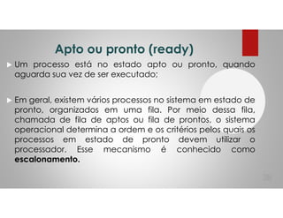 Apto ou pronto (ready)
Um processo está no estado apto ou pronto, quando
aguarda sua vez de ser executado;
Em geral, existem vários processos no sistema em estado de
pronto, organizados em uma fila. Por meio dessa fila,
chamada de fila de aptos ou fila de prontos, o sistema
operacional determina a ordem e os critérios pelos quais os
processos em estado de pronto devem utilizar o
processador. Esse mecanismo é conhecido como
escalonamento.
38
 