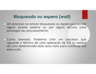 Bloqueado ou espera (wait)
Um processo no estado bloqueado ou espera guarda por
algum evento externo ou por algum recurso para
prosseguir seu processamento;
Como exemplo. Podemos citar um processo que
aguarda o término de uma operação de E/S ou espera
de uma determinada data e/ou hora para continuar sua
execução.
39
 